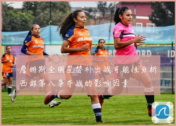 詹姆斯全明星替补出战可能性分析西部第八争夺战的影响因素