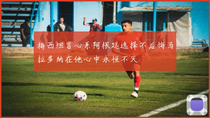 梅西坦言心系阿根廷选择不后悔马拉多纳在他心中永恒不灭