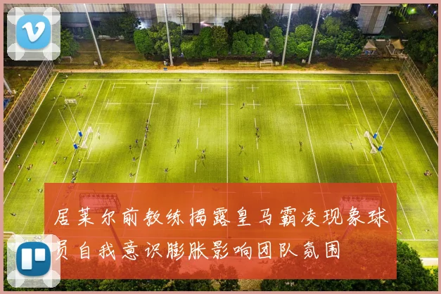 居莱尔前教练揭露皇马霸凌现象球员自我意识膨胀影响团队氛围