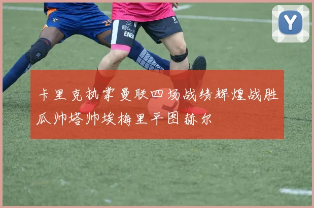 卡里克执掌曼联四场战绩辉煌战胜瓜帅塔帅埃梅里平图赫尔
