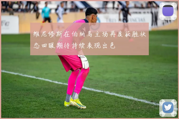 维尼修斯在伯纳乌主场再度获胜状态回暖期待持续表现出色