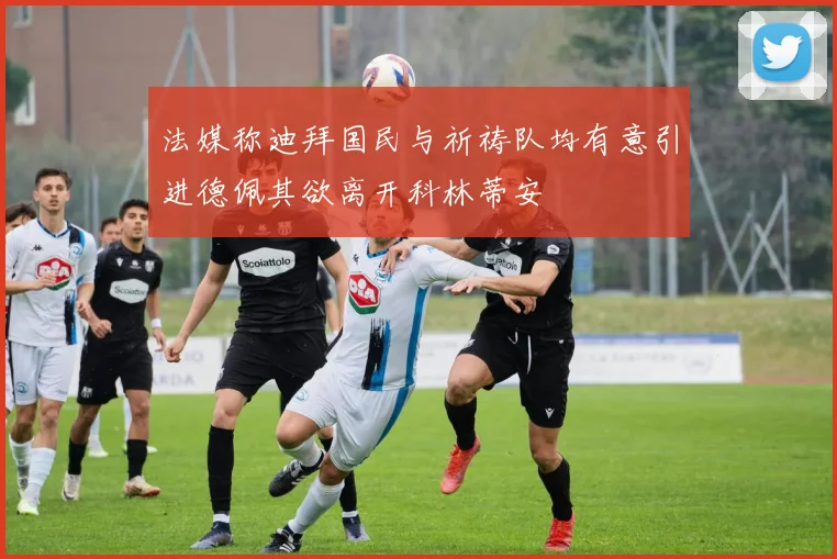 法媒称迪拜国民与祈祷队均有意引进德佩其欲离开科林蒂安