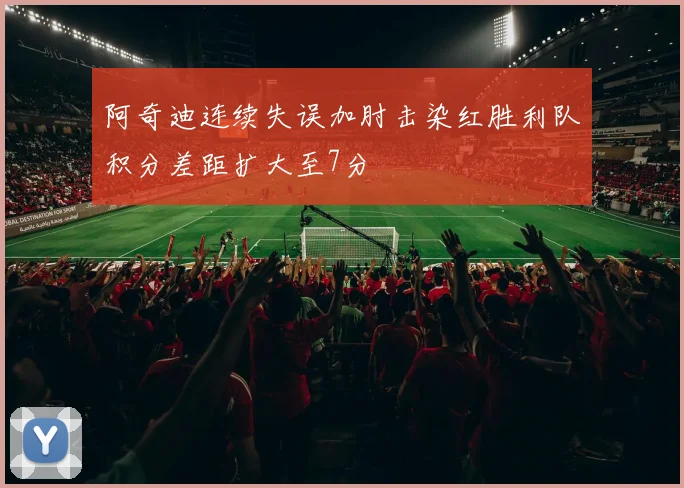 阿奇迪连续失误加肘击染红胜利队积分差距扩大至7分