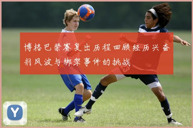 博格巴禁赛复出历程回顾经历兴奋剂风波与绑架事件的挑战