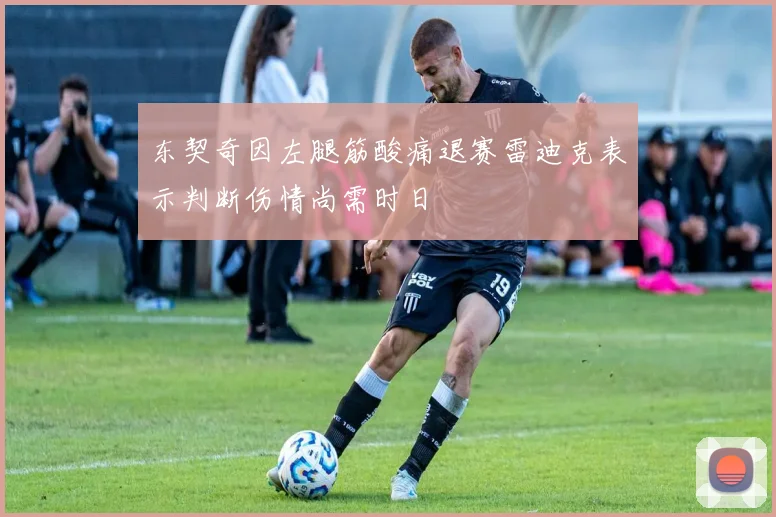 东契奇因左腿筋酸痛退赛雷迪克表示判断伤情尚需时日