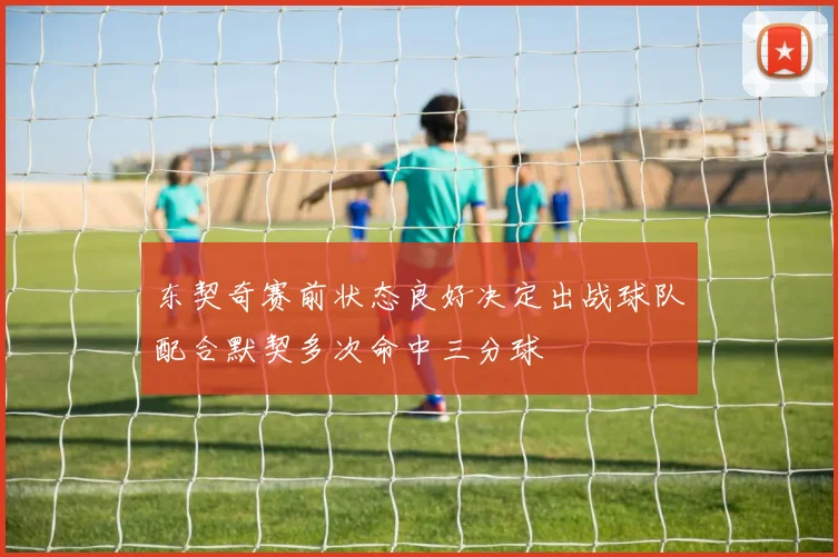 东契奇赛前状态良好决定出战球队配合默契多次命中三分球