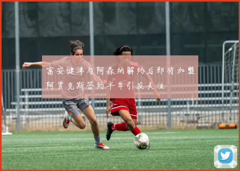 富安健洋与阿森纳解约后即将加盟阿贾克斯签约半年引发关注