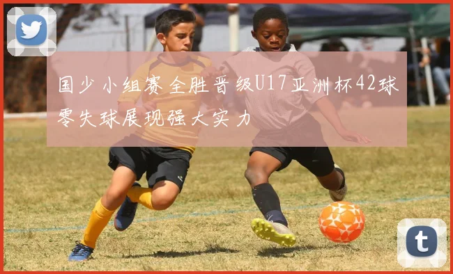 国少小组赛全胜晋级U17亚洲杯42球零失球展现强大实力