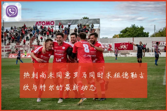 热刺尚未同意罗马同时求租德勒古欣与特尔的最新动态