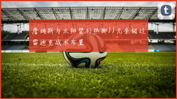 詹姆斯与太阳替补热聊JJ无奈错过雷迪克战术布置