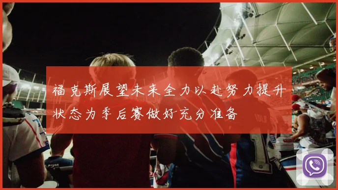 福克斯展望未来全力以赴努力提升状态为季后赛做好充分准备