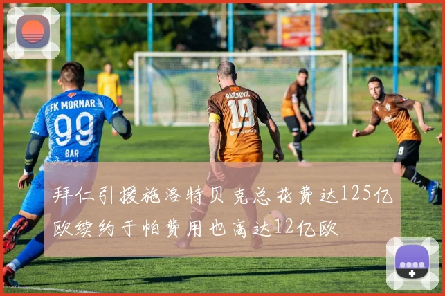 拜仁引援施洛特贝克总花费达125亿欧续约于帕费用也高达12亿欧