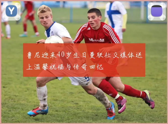 鲁尼迎来40岁生日曼联社交媒体送上温馨祝福与传奇回忆