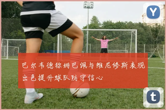 巴尔韦德称姆巴佩与维尼修斯表现出色提升球队防守信心