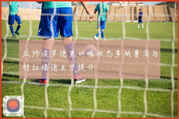 瓜帅谈罗德里训练状态多纳鲁马与特拉福德互学提升