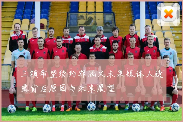 三镇希望续约邓涵文未果媒体人透露背后原因与未来展望