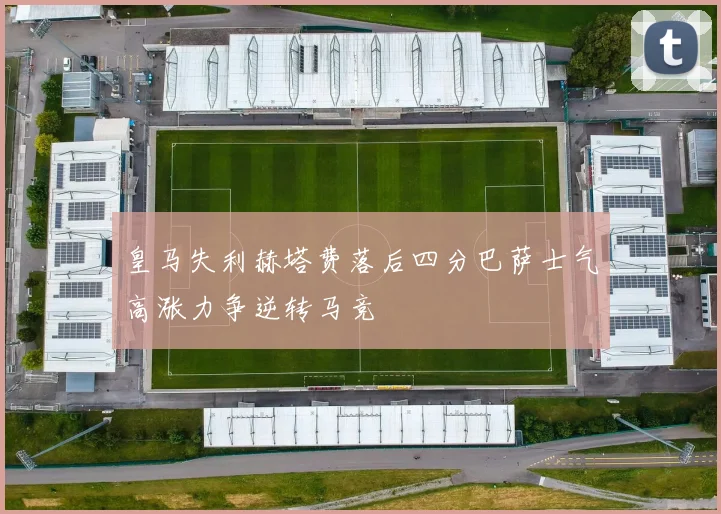 皇马失利赫塔费落后四分巴萨士气高涨力争逆转马竞