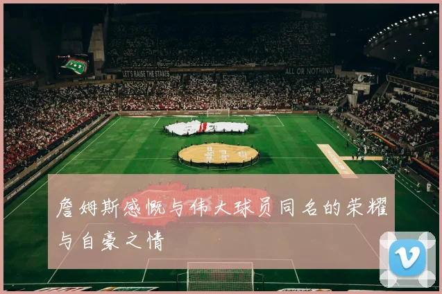 詹姆斯感慨与伟大球员同名的荣耀与自豪之情
