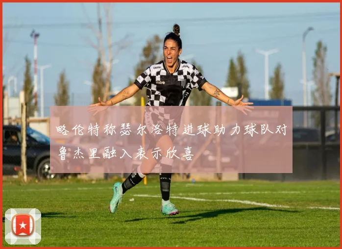 略伦特称瑟尔洛特进球助力球队对鲁杰里融入表示欣喜