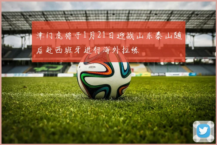 津门虎将于1月21日迎战山东泰山随后赴西班牙进行海外拉练