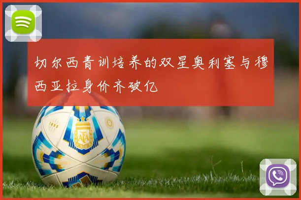 切尔西青训培养的双星奥利塞与穆西亚拉身价齐破亿