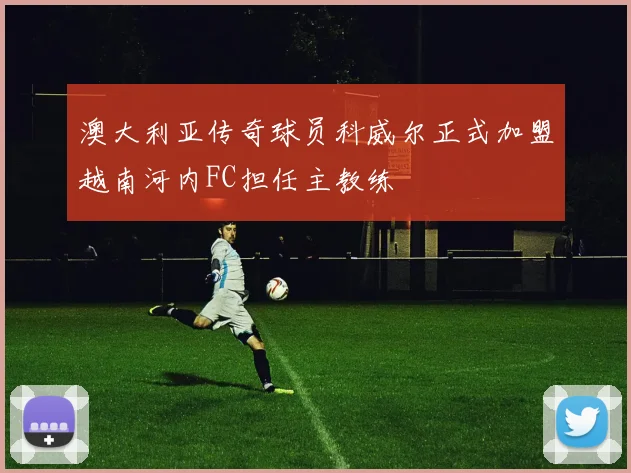 澳大利亚传奇球员科威尔正式加盟越南河内FC担任主教练